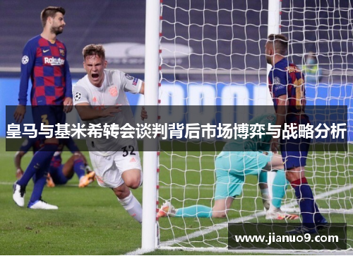 皇马与基米希转会谈判背后市场博弈与战略分析 皇马与基米希转会谈判背后市场博弈与战略分析