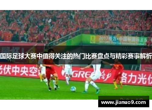 国际足球大赛中值得关注的热门比赛盘点与精彩赛事解析