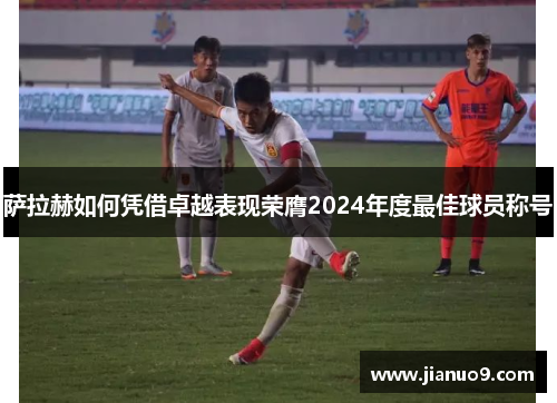萨拉赫如何凭借卓越表现荣膺2024年度最佳球员称号 萨拉赫如何凭借卓越表现荣膺2024年度最佳球员称号