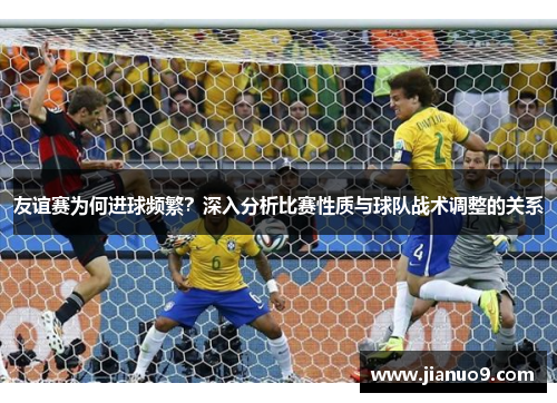 友谊赛为何进球频繁?深入分析比赛性质与球队战术调整的关系 友谊赛为何进球频繁?深入分析比赛性质与球队战术调整的关系