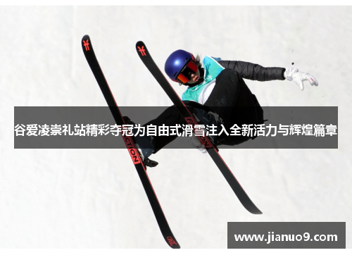 谷爱凌崇礼站精彩夺冠为自由式滑雪注入全新活力与辉煌篇章