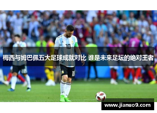 梅西与姆巴佩五大足球成就对比 谁是未来足坛的绝对王者